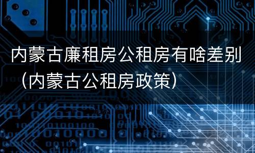 内蒙古廉租房公租房有啥差别（内蒙古公租房政策）