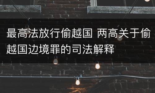 最高法放行偷越国 两高关于偷越国边境罪的司法解释