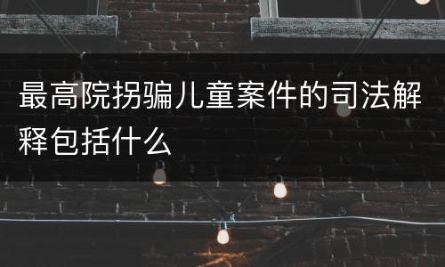 最高院拐骗儿童案件的司法解释包括什么