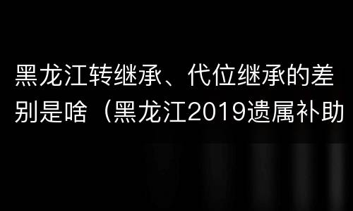黑龙江转继承、代位继承的差别是啥（黑龙江2019遗属补助政策最新）