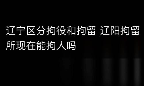 辽宁区分拘役和拘留 辽阳拘留所现在能拘人吗