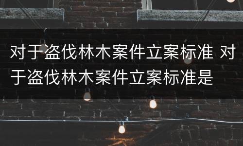 对于盗伐林木案件立案标准 对于盗伐林木案件立案标准是