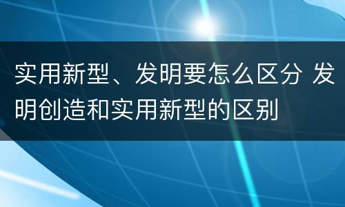 实用新型、发明要怎么区分 发明创造和实用新型的区别