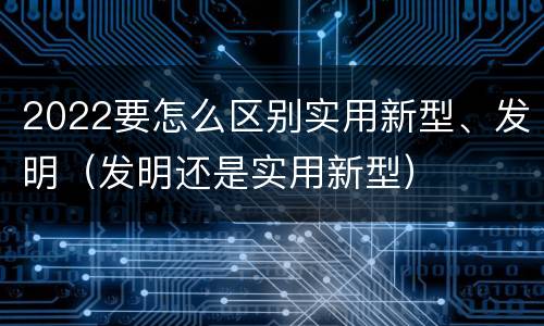 2022要怎么区别实用新型、发明（发明还是实用新型）
