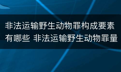 非法运输野生动物罪构成要素有哪些 非法运输野生动物罪量刑