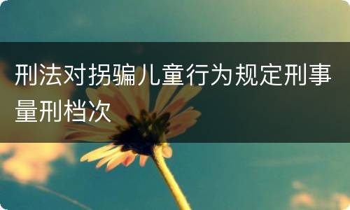 刑法对拐骗儿童行为规定刑事量刑档次