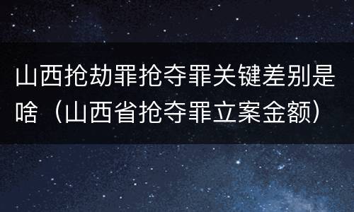 山西抢劫罪抢夺罪关键差别是啥（山西省抢夺罪立案金额）