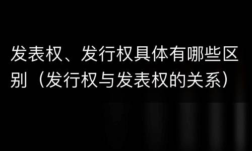 发表权、发行权具体有哪些区别（发行权与发表权的关系）