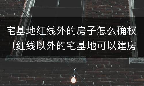 宅基地红线外的房子怎么确权（红线以外的宅基地可以建房吗）