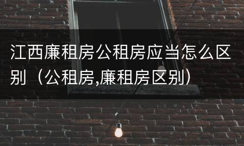 江西廉租房公租房应当怎么区别（公租房,廉租房区别）