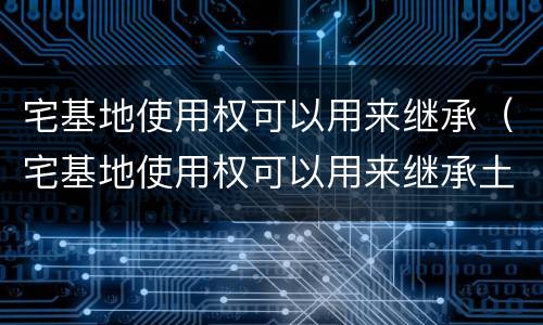 宅基地使用权可以用来继承（宅基地使用权可以用来继承土地吗）