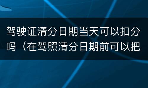 驾驶证清分日期当天可以扣分吗（在驾照清分日期前可以把分都扣完吗）