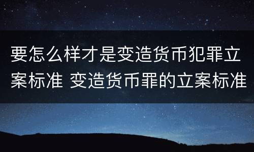 要怎么样才是变造货币犯罪立案标准 变造货币罪的立案标准