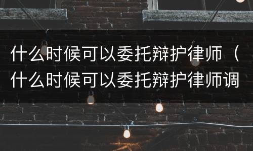 什么时候可以委托辩护律师（什么时候可以委托辩护律师调解）