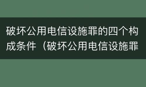 破坏公用电信设施罪的四个构成条件（破坏公用电信设施罪的四个构成条件是什么）