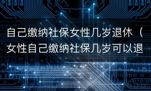 自己缴纳社保女性几岁退休（女性自己缴纳社保几岁可以退休）