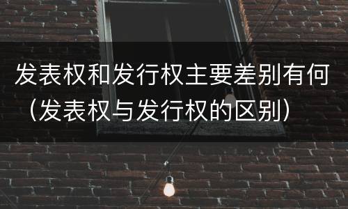 发表权和发行权主要差别有何（发表权与发行权的区别）