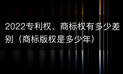 2022专利权、商标权有多少差别（商标版权是多少年）
