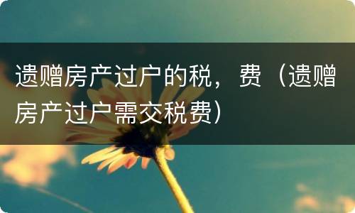 遗赠房产过户的税，费（遗赠房产过户需交税费）