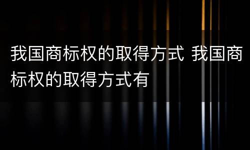 我国商标权的取得方式 我国商标权的取得方式有