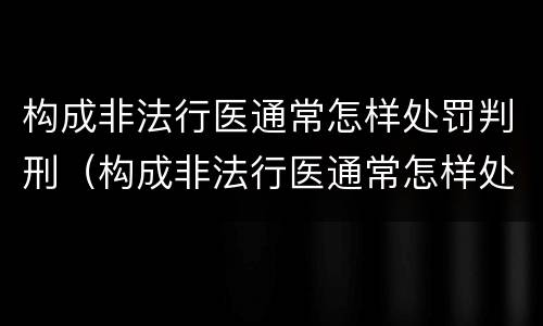 构成非法行医通常怎样处罚判刑（构成非法行医通常怎样处罚判刑案例）