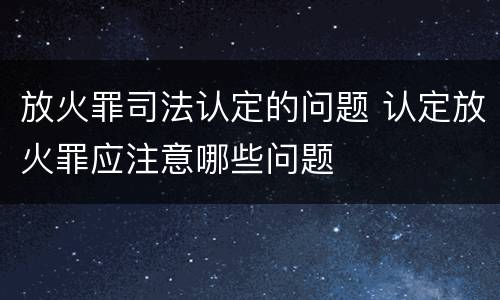 放火罪司法认定的问题 认定放火罪应注意哪些问题