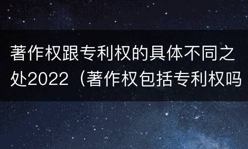 著作权跟专利权的具体不同之处2022（著作权包括专利权吗）
