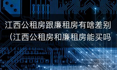 江西公租房跟廉租房有啥差别（江西公租房和廉租房能买吗）