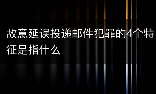 故意延误投递邮件犯罪的4个特征是指什么