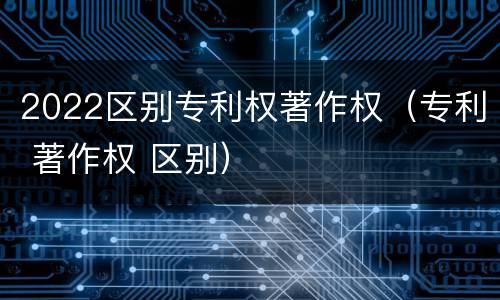2022区别专利权著作权（专利 著作权 区别）