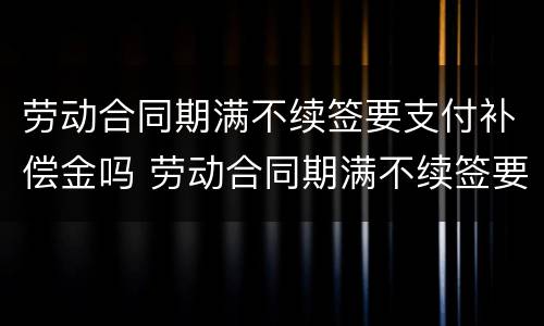 劳动合同期满不续签要支付补偿金吗 劳动合同期满不续签要支付补偿金吗合法吗