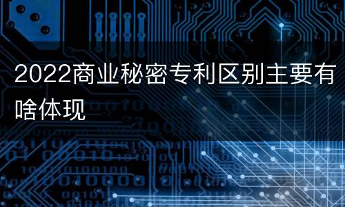 2022商业秘密专利区别主要有啥体现