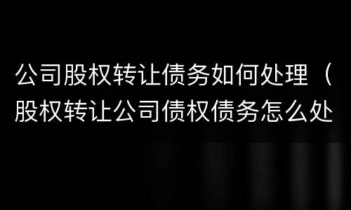 公司股权转让债务如何处理（股权转让公司债权债务怎么处理）