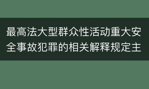 最高法大型群众性活动重大安全事故犯罪的相关解释规定主要内容是什么
