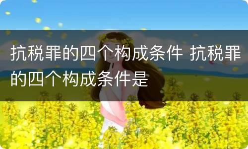 抗税罪的四个构成条件 抗税罪的四个构成条件是