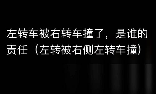 左转车被右转车撞了，是谁的责任（左转被右侧左转车撞）