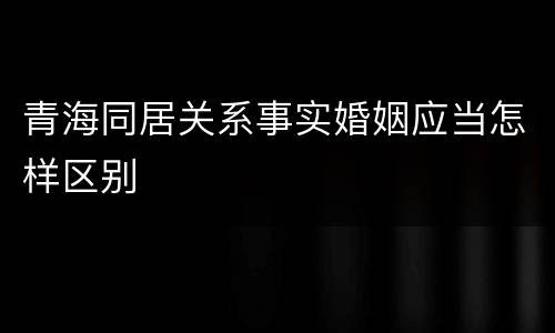 青海同居关系事实婚姻应当怎样区别
