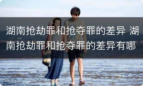 湖南抢劫罪和抢夺罪的差异 湖南抢劫罪和抢夺罪的差异有哪些