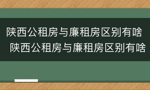 陕西公租房与廉租房区别有啥 陕西公租房与廉租房区别有啥不同