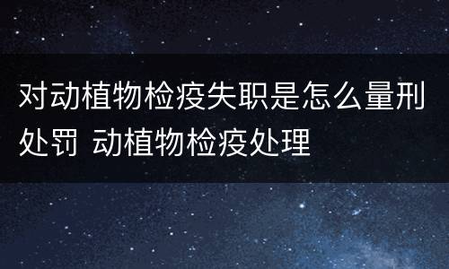 对动植物检疫失职是怎么量刑处罚 动植物检疫处理