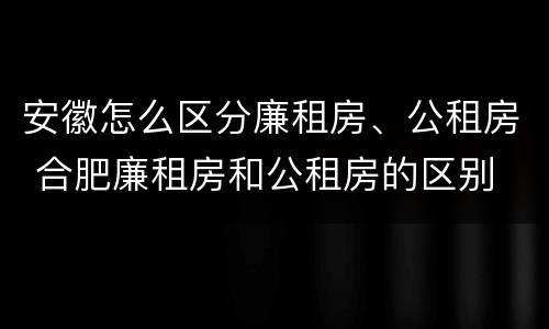 安徽怎么区分廉租房、公租房 合肥廉租房和公租房的区别