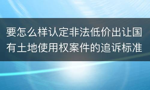 要怎么样认定非法低价出让国有土地使用权案件的追诉标准