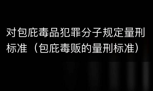 对包庇毒品犯罪分子规定量刑标准（包庇毒贩的量刑标准）