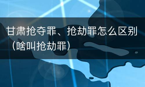 甘肃抢夺罪、抢劫罪怎么区别（啥叫抢劫罪）