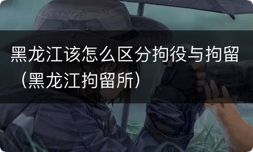 黑龙江该怎么区分拘役与拘留（黑龙江拘留所）