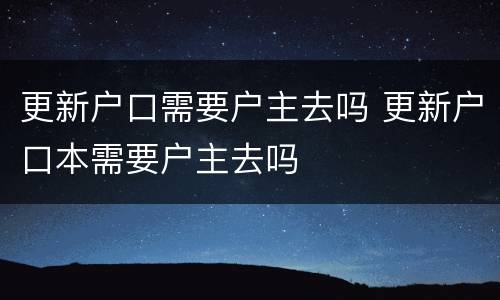 更新户口需要户主去吗 更新户口本需要户主去吗