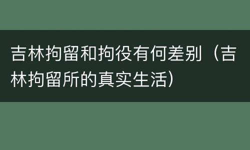 吉林拘留和拘役有何差别（吉林拘留所的真实生活）