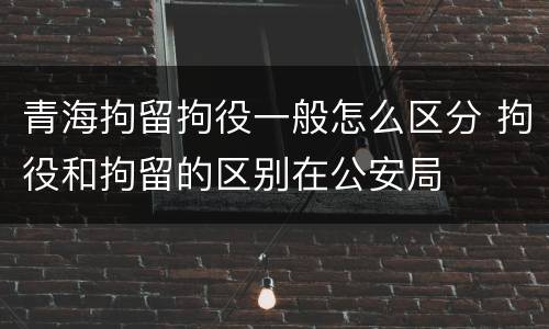 青海拘留拘役一般怎么区分 拘役和拘留的区别在公安局