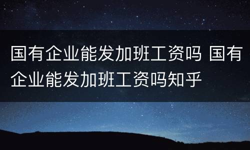国有企业能发加班工资吗 国有企业能发加班工资吗知乎