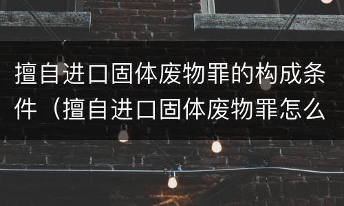 擅自进口固体废物罪的构成条件（擅自进口固体废物罪怎么处罚）